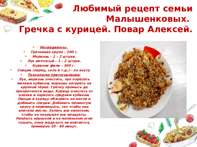 Любимый рецепт семьи Малышенковых.  Гречка с курицей. Повар Алексей. Ингредиенты: Гречневая крупа – 200 г. Морковь – 1 – 2 штуки. Лук репчатый – 1 – 2 штуки. Куриное филе – 300 г. Специи (перец, соль и т.д.) – по вкусу. Технология приготовления: Лук, морковь очистить, лук порезать мелким кубиком, морковь натереть на крупной тёрке. Гречку промыть до прозрачности воды. Курицу очистить от пленки и порезать средним кубиком. Овощи и курицу обжарить на масле и добавить специи. Добавить промытую крупу и перемешать, так чтобы она впитала масло. Залить все кипятком, чтобы он покрывал все продукты. Накрыть крышкой и на маленьком огне тушить, пока жидкость не впитается, примерно 20 - 40 минут. 