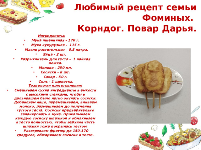 Любимый рецепт семьи Фоминых.  Корндог. Повар Дарья. Ингредиенты: Мука пшеничная - 170 г.  Мука кукурузная - 115 г.  Масло растительное - 0,5 литра. Яйца - 2 шт. Разрыхлитель для теста - 1 чайная ложка. Молоко - 250 мл. Сосиски - 8 шт. Сахар - 50 г.  Соль - 1 щепотка.  Технология приготовления: Смешиваем сухие ингредиенты в емкости с высокими стенками, чтобы в дальнейшем было легко окунать сосиски. Добавляем яйцо, перемешиваем, вливаем молоко, размешиваем до получения густого теста. Сосиски предварительно запанировать в муке. Прокалываем каждую сосиску шпажкой и обмакиваем в тесто полностью, чтобы верхняя часть шпажки тоже покрылась тестом.   Разогреваем фритюр до 150-170 градусов, обжариваем сосиски в тесте. 