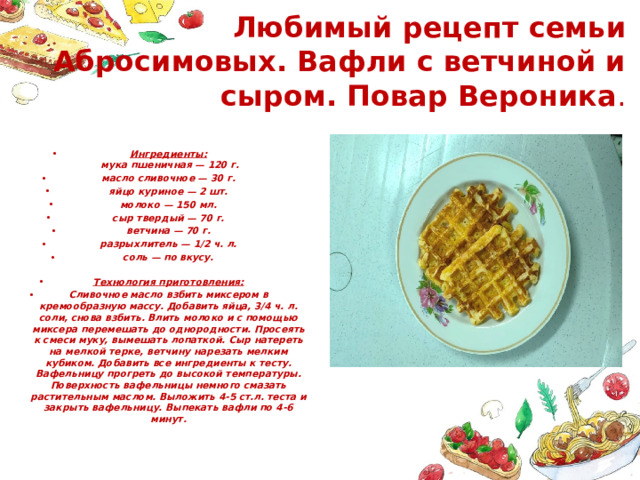  Любимый рецепт семьи Абросимовых. Вафли с ветчиной и сыром. Повар Вероника . Ингредиенты:  мука пшеничная — 120 г. масло сливочное — 30 г. яйцо куриное — 2 шт. молоко — 150 мл. сыр твердый — 70 г. ветчина — 70 г. разрыхлитель — 1/2 ч. л. соль — по вкусу.    Технология приготовления: Сливочное масло взбить миксером в кремообразную массу. Добавить яйца, 3/4 ч. л. соли, снова взбить. Влить молоко и с помощью миксера перемешать до однородности. Просеять к смеси муку, вымешать лопаткой. Сыр натереть на мелкой терке, ветчину нарезать мелким кубиком. Добавить все ингредиенты к тесту. Вафельницу прогреть до высокой температуры. Поверхность вафельницы немного смазать растительным маслом. Выложить 4-5 ст.л. теста и закрыть вафельницу. Выпекать вафли по 4-6 минут. 