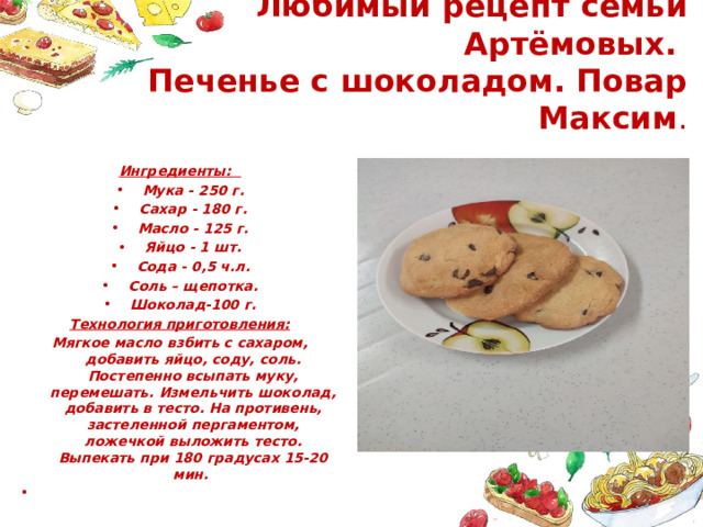Любимый рецепт семьи Артёмовых.  Печенье с шоколадом. Повар Максим . Ингредиенты: Мука - 250 г. Сахар - 180 г. Масло - 125 г. Яйцо - 1 шт. Сода - 0,5 ч.л. Соль – щепотка. Шоколад-100 г. Технология приготовления: Мягкое масло взбить с сахаром, добавить яйцо, соду, соль. Постепенно всыпать муку, перемешать. Измельчить шоколад, добавить в тесто. На противень, застеленной пергаментом, ложечкой выложить тесто. Выпекать при 180 градусах 15-20 мин.   