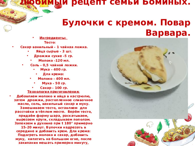  Любимый рецепт семьи Боминых.  Булочки с кремом. Повар Варвара. Ингредиенты: Тесто:  Сахар ванильный - 1 чайная ложка.  Яйца сырые - 3 шт. Дрожжи сухие -5 гр.  Молоко -120 мл.  Соль - 0,5 чайной ложки. Мука - 400 гр. Для крема:  Молоко - 400 мл.  Мука - 50 гр.  Сахар - 100 гр.  Технология приготовления: Добавляем молоко и яйца в кастрюлю, затем дрожжи, растопленное сливочное масло, соль, ванильный сахар и муку. Замешиваем тесто, оставляем для расстойки в тёплом месте. Берём тесто, придаём форму шара, раскатываем, вырезаем круги, складываем пополам. Запекаем в духовке при t 180° примерно 15-20 минут. Булочки надрезать в середине и добавить крем. Для крема: Подогреть молоко и сахар, добавить муку, кипятить на большом огне, после закипания мешать примерно минуту, оставляем крем настаиваться. 