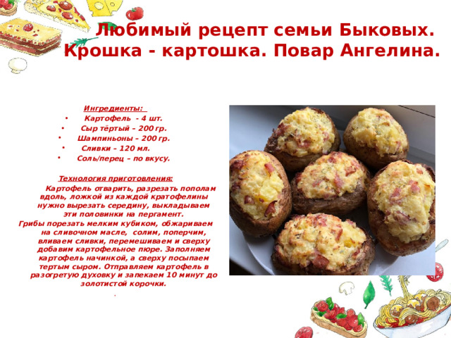 Любимый рецепт семьи Быковых.  Крошка - картошка. Повар Ангелина. Ингредиенты: Картофель - 4 шт. Сыр тёртый – 200 гр. Шампиньоны – 200 гр. Сливки – 120 мл.  Соль/перец – по вкусу. Технология приготовления:  Картофель отварить, разрезать пополам вдоль, ложкой из каждой кратофелины нужно вырезать середину, выкладываем эти половинки на пергамент. Грибы порезать мелким кубиком, обжариваем на сливочном масле, солим, поперчим, вливаем сливки, перемешиваем и сверху добавим картофельное пюре. Заполняем картофель начинкой, а сверху посыпаем тертым сыром. Отправляем картофель в разогретую духовку и запекаем 10 минут до золотистой корочки. . 