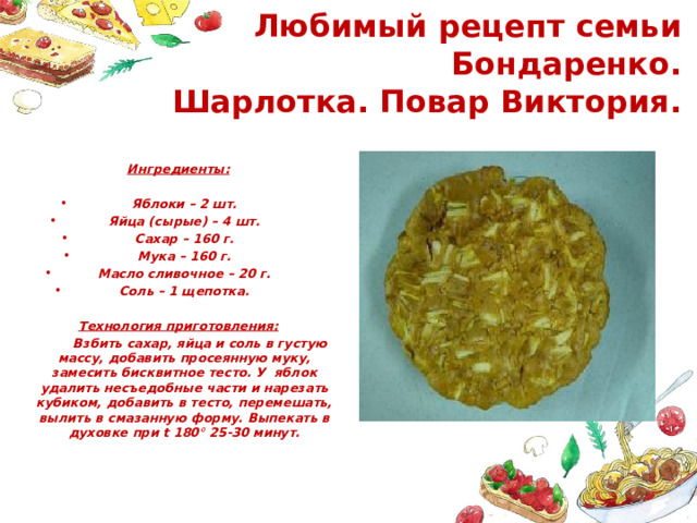  Любимый рецепт семьи Бондаренко.  Шарлотка. Повар Виктория. Ингредиенты: Яблоки – 2 шт. Яйца (сырые) – 4 шт. Сахар – 160 г. Мука – 160 г. Масло сливочное – 20 г. Соль – 1 щепотка. Технология приготовления:  Взбить сахар, яйца и соль в густую массу, добавить просеянную муку, замесить бисквитное тесто. У яблок удалить несъедобные части и нарезать кубиком, добавить в тесто, перемешать, вылить в смазанную форму. Выпекать в духовке при t 180 ° 25-30 минут.   мм 