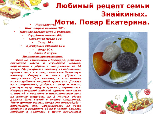  Любимый рецепт семьи Знайкиных.  Моти. Повар Екатерина. Ингредиенты: Шоколадное печенье 300 г. Клейкая рисовая мука 1 упаковка. Сгущённое молоко 60 г. Сливочное масло 60 г. Сахар 30 г. Кукурузный крахмал 10 г. Вода 90 г. Банан 2 штуки. Технология приготовления:  Печенье измельчить в блендере, добавить сливочное масло и сгущённое молоко, перемешать и убрать в холодильник на 30 минут. Сформировать лепёшку из небольшого кусочка теста и в центр выложить банановую начинку. Свернуть и опять убрать в холодильник. При желании, в этот момент можно добавить пищевой краситель. Достать из холодильника, добавить сахар и масло, рисовую муку, воду и крахмал, перемешать. Накрыть пищевой плёнкой, сделать несколько отверстий и поставить в микроволновую печь на полную мощность на 2 минуты. Масса должна быть густой и словно прозрачной. Тесто должно остыть, когда это произойдёт – перемешать его. Сформировать из теста колбаску и разделить её на 6 частей. Сделать лепёшку и положить в центр нарезанный кружочками банан. Растягивая края теста, соединить края между собой. . 