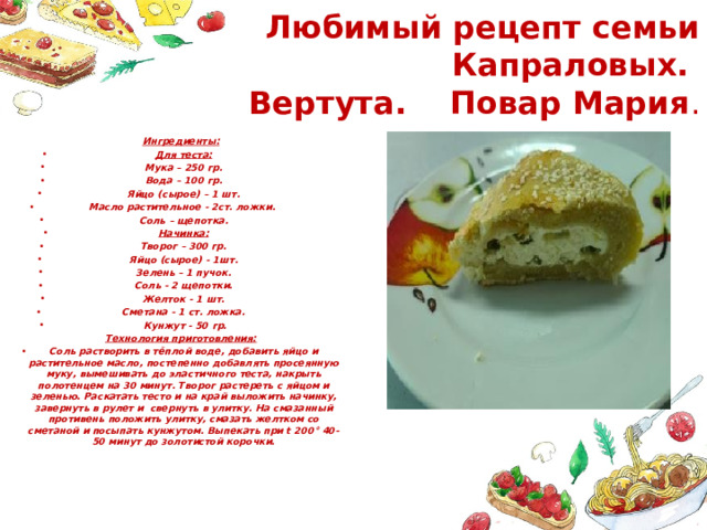 Любимый рецепт семьи Капраловых.  Вертута. Повар Мария . Ингредиенты: Для теста: Мука – 250 гр. Вода – 100 гр. Яйцо (сырое) – 1 шт. Масло растительное - 2ст. ложки.  Соль – щепотка. Начинка: Творог – 300 гр. Яйцо (сырое) - 1шт. Зелень – 1 пучок. Соль - 2 щепотки. Желток - 1 шт. Сметана - 1 ст. ложка.  Кунжут - 50 гр. Технология приготовления: Соль растворить в тёплой воде, добавить яйцо и растительное масло, постепенно добавлять просеянную муку, вымешивать до эластичного теста, накрыть полотенцем на 30 минут. Творог растереть с яйцом и зеленью. Раскатать тесто и на край выложить начинку, завернуть в рулет и свернуть в улитку. На смазанный противень положить улитку, смазать желтком со сметаной и посыпать кунжутом. Выпекать при t 200° 40-50 минут до золотистой корочки. 