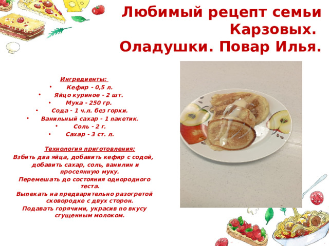 Любимый рецепт семьи Карзовых.  Оладушки. Повар Илья. Ингредиенты: Кефир - 0,5 л. Яйцо куриное - 2 шт. Мука - 250 гр. Сода - 1 ч.л. без горки. Ванильный сахар - 1 пакетик. Соль - 2 г. Сахар - 3 ст. л.  Технология приготовления: Взбить два яйца, добавить кефир с содой,  добавить сахар, соль, ванилин и просеянную муку. Перемешать до состояния однородного теста. Выпекать на предварительно разогретой сковородке с двух сторон. Подавать горячими, украсив по вкусу сгущенным молоком. 