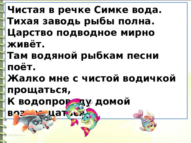 Чистая в речке Симке вода. Тихая заводь рыбы полна. Царство подводное мирно живёт. Там водяной рыбкам песни поёт. Жалко мне с чистой водичкой прощаться, К водопроводу домой возвращаться. Найдите родственные слова. 