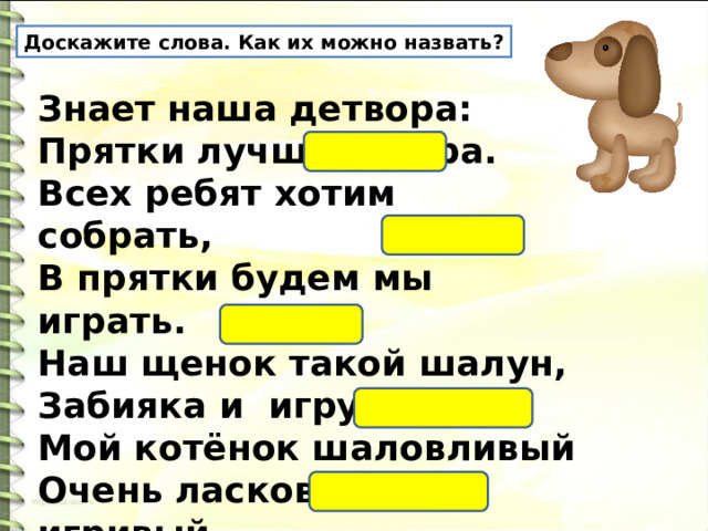 Доскажите слова. Как их можно назвать? Знает наша детвора: Прятки лучшая игра. Всех ребят хотим собрать, В прятки будем мы играть. Наш щенок такой шалун, Забияка и игрун. Мой котёнок шаловливый Очень ласковый, игривый. У малышки погремушка, Очень шумная игрушка. 