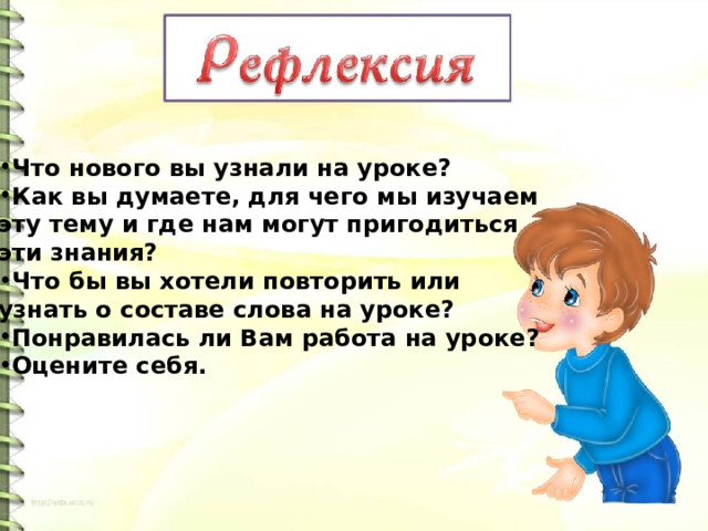 Что нового вы узнали на уроке? Как вы думаете, для чего мы изучаем эту тему и где нам могут пригодиться эти знания? Что бы вы хотели повторить или узнать о составе слова на уроке? Понравилась ли Вам работа на уроке? Оцените себя. 