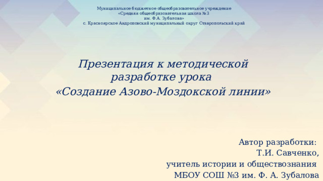 Муниципальное бюджетное общеобразовательное учреждение  «Средняя общеобразовательная школа №3  им. Ф.А. Зубалова»  с. Красноярское Андроповский муниципальный округ Ставропольский край   Презентация к методической разработке урока «Создание Азово-Моздокской линии» Автор разработки: Т.И. Савченко, учитель истории и обществознания МБОУ СОШ №3 им. Ф. А. Зубалова 