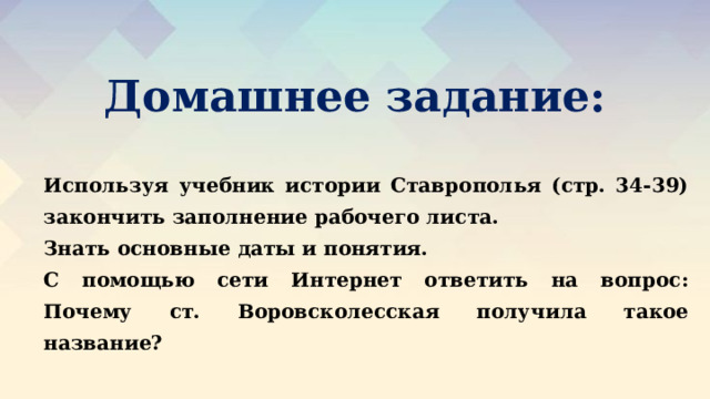 Домашнее задание: Используя учебник истории Ставрополья (стр. 34-39) закончить заполнение рабочего листа. Знать основные даты и понятия. С помощью сети Интернет ответить на вопрос: Почему ст. Воровсколесская получила такое название? 
