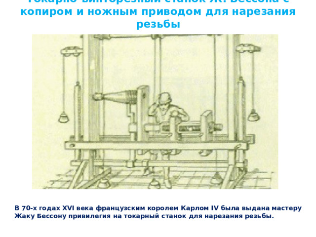 Токарно-винторезный станок Ж. Бессона с копиром и ножным приводом для нарезания резьбы В 70-х годах XVI века французским королем Карлом IV была выдана мастеру Жаку Бессону привилегия на токарный станок для нарезания резьбы. 