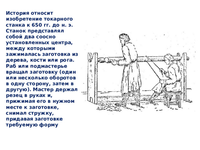 История относит изобретение токарного станка к 650 гг. до н. э. Станок представлял собой два соосно установленных центра, между которыми зажималась заготовка из дерева, кости или рога. Раб или подмастерье вращал заготовку (один или несколько оборотов в одну сторону, затем в другую). Мастер держал резец в руках и, прижимая его в нужном месте к заготовке, снимал стружку, придавая заготовке требуемую форму 