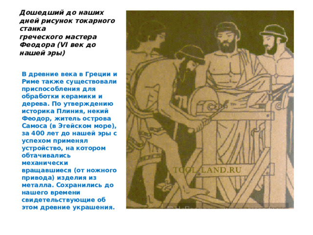 Дошедший до наших дней рисунок токарного станка  греческого мастера Феодора (VI век до нашей эры)   В древние века в Греции и Риме также существовали приспособления для обработки керамики и дерева. По утверждению историка Плиния, некий Феодор, житель острова Самоса (в Эгейском море), за 400 лет до нашей эры с успехом применял устройство, на котором обтачивались механически вращавшиеся (от ножного привода) изделия из металла. Сохранились до нашего времени свидетельствующие об этом древние украшения.   