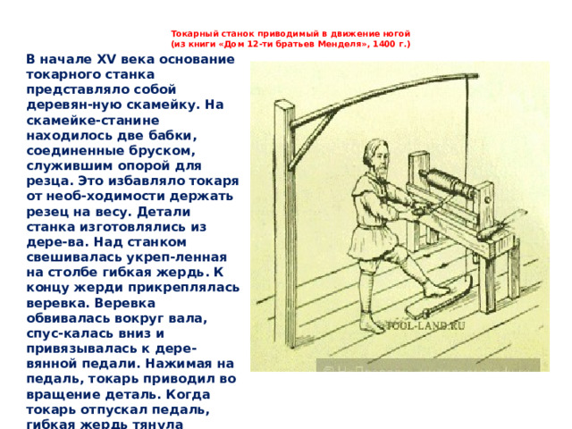 Токарный станок приводимый в движение ногой  (из книги «Дом 12-ти братьев Менделя», 1400 г.)   В начале XV века основание токарного станка представляло собой деревян-ную скамейку. На скамейке-станине находилось две бабки, соединенные бруском, служившим опорой для резца. Это избавляло токаря от необ-ходимости держать резец на весу. Детали станка изготовлялись из дере-ва. Над станком свешивалась укреп-ленная на столбе гибкая жердь. К концу жерди прикреплялась веревка. Веревка обвивалась вокруг вала, спус-калась вниз и привязывалась к дере-вянной педали. Нажимая на педаль, токарь приводил во вращение деталь. Когда токарь отпускал педаль, гибкая жердь тянула веревку назад. При этом заготовка вращалась в обратную сто-рону, так что токарю приходилось, как и в лучковых станках, попеременно то прижимать, то отодвигать резец.   