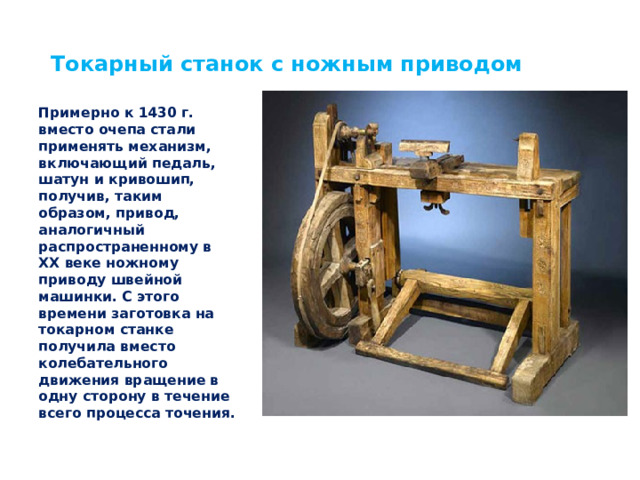 Токарный станок с ножным приводом Примерно к 1430 г. вместо очепа стали применять механизм, включающий педаль, шатун и кривошип, получив, таким образом, привод, аналогичный распространенному в XX веке ножному приводу швейной машинки. С этого времени заготовка на токарном станке получила вместо колебательного движения вращение в одну сторону в течение всего процесса точения. 