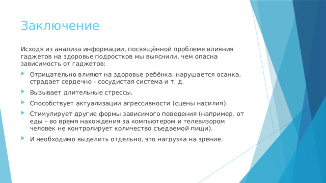 Заключение Исходя из анализа информации, посвящённой проблеме влияния гаджетов на здоровье подростков мы выяснили, чем опасна зависимость от гаджетов: Отрицательно влияют на здоровье ребёнка: нарушается осанка, страдает сердечно - сосудистая система и т. д. Вызывает длительные стрессы. Способствует актуализации агрессивности (сцены насилия). Стимулирует другие формы зависимого поведения (например, от еды – во время нахождения за компьютером и телевизором человек не контролирует количество съедаемой пищи). И необходимо выделить отдельно, это нагрузка на зрение. 