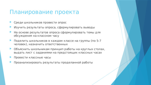 Планирование проекта Среди школьников провести опрос Изучить результаты опроса, сформулировать выводы На основе результатов опроса сформулировать темы для обсуждения на классном часу Поделить школьников в каждом классе на группы (по 5-7 человек), назначить ответственных Объяснить школьникам принцип работы на круглых столах, выдать лист с заданиями на предстоящих классных часах Провести классные часы Проанализировать результаты проделанной работы 