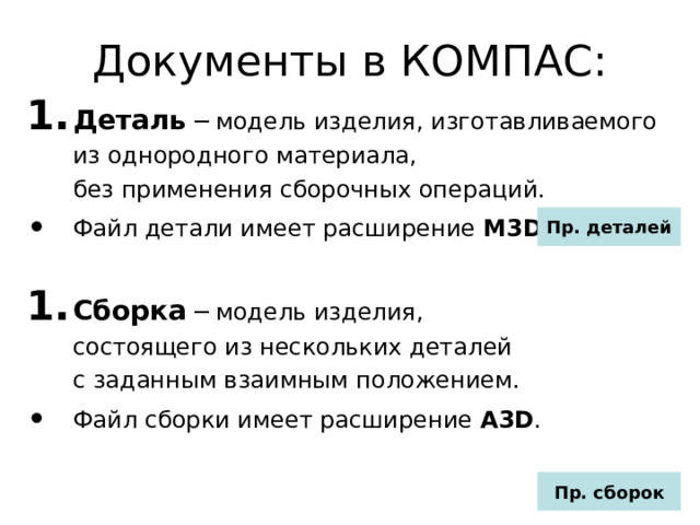 Документы в КОМПАС: Деталь ─ модель изделия, изготавливаемого из однородного материала,  без применения сборочных операций. Файл детали имеет расширение M3D . Сборка ─ модель изделия,  состоящего из нескольких деталей  с заданным взаимным положением. Файл сборки имеет расширение A3D . Пр. деталей Пр. сборок 