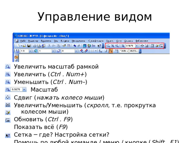 Управление видом Увеличить масштаб рамкой Увеличить ( Ctrl . Num+ ) Уменьшить ( Ctrl . Num– )   Масштаб Сдвиг ( нажать колесо мыши ) Увеличить/Уменьшить ( скролл , т.е. прокрутка колесом мыши) Обновить ( Ctrl . F9 ) Показать всё ( F9 ) Сетка ─ где? Настройка сетки? Помощь по любой команде / меню / кнопке ( Shift . F1 ) 