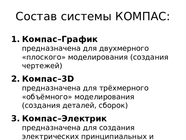 Состав системы КОМПАС: Компас–График   предназначена для двухмерного «плоского» моделирования (создания чертежей) Компас–3D   предназначена для трёхмерного «объёмного» моделирования  (создания деталей, сборок) Компас–Электрик   предназначена для создания электрических принципиальных и других схем 