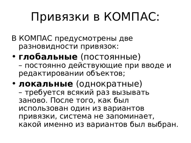Привязки в КОМПАС: В КОМПАС предусмотрены две разновидности привязок: глобальные (постоянные)  – постоянно действующие при вводе и редактировании объектов; локальные (однократные)  – требуется всякий раз вызывать заново. После того, как был использован один из вариантов привязки, система не запоминает, какой именно из вариантов был выбран. 