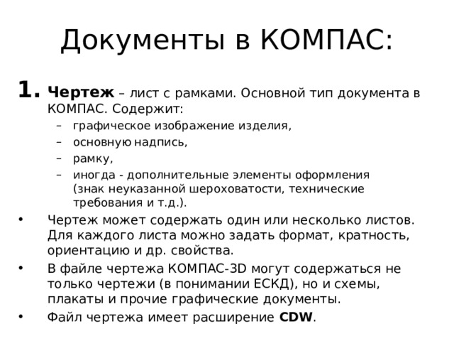 Документы в КОМПАС: Чертеж – лист с рамками. Основной тип документа в КОМПАС. Содержит: графическое изображение изделия, основную надпись, рамку, иногда - дополнительные элементы оформления (знак неуказанной шероховатости, технические требования и т.д.). графическое изображение изделия, основную надпись, рамку, иногда - дополнительные элементы оформления (знак неуказанной шероховатости, технические требования и т.д.). Чертеж может содержать один или несколько листов.  Для каждого листа можно задать формат, кратность, ориентацию и др. свойства. В файле чертежа КОМПАС-3D могут содержаться не только чертежи (в понимании ЕСКД), но и схемы, плакаты и прочие графические документы. Файл чертежа имеет расширение CDW . 