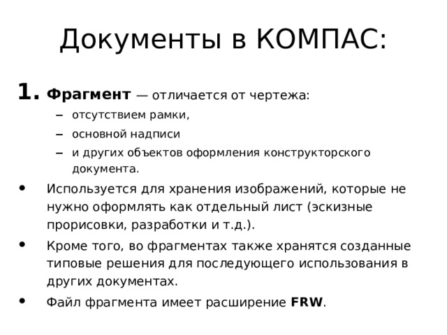 Документы в КОМПАС: Фрагмент  — отличается от чертежа: отсутствием рамки, основной надписи и других объектов оформления конструкторского документа. отсутствием рамки, основной надписи и других объектов оформления конструкторского документа. Используется для хранения изображений, которые не нужно оформлять как отдельный лист (эскизные прорисовки, разработки и т.д.). Кроме того, во фрагментах также хранятся созданные типовые решения для последующего использования в других документах. Файл фрагмента имеет расширение FRW . 