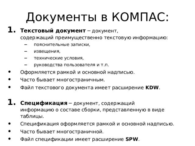 Документы в КОМПАС: Текстовый документ ─ документ,  содержащий преимущественно текстовую информацию: пояснительные записки, извещения, технические условия, руководства пользователя и т.п. пояснительные записки, извещения, технические условия, руководства пользователя и т.п. Оформляется рамкой и основной надписью. Часто бывает многостраничным. Файл текстового документа имеет расширение KDW . Спецификация ─ документ, содержащий  информацию о составе сборки, представленную в виде таблицы. Спецификация оформляется рамкой и основной надписью. Часто бывает многостраничной. Файл спецификации имеет расширение SPW . 