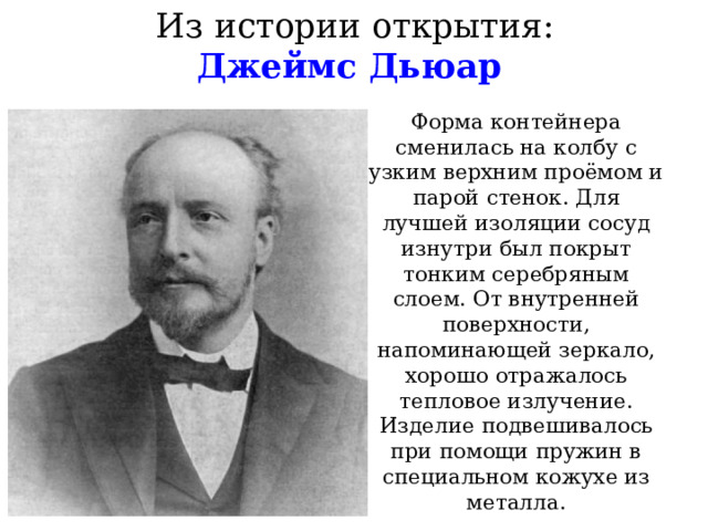 Из истории открытия:  Джеймс Дьюар Форма контейнера сменилась на колбу с узким верхним проёмом и парой стенок. Для лучшей изоляции сосуд изнутри был покрыт тонким серебряным слоем. От внутренней поверхности, напоминающей зеркало, хорошо отражалось тепловое излучение. Изделие подвешивалось при помощи пружин в специальном кожухе из металла. 