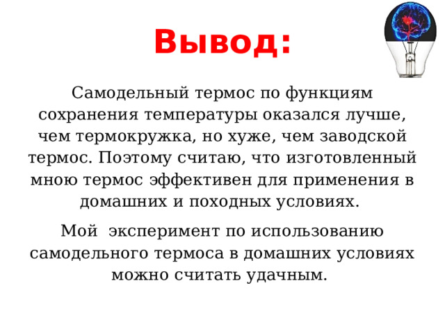 Вывод: Самодельный термос по функциям сохранения температуры оказался лучше, чем термокружка, но хуже, чем заводской термос. Поэтому считаю, что изготовленный мною термос эффективен для применения в домашних и походных условиях.  Мой эксперимент по использованию самодельного термоса в домашних условиях можно считать удачным. 