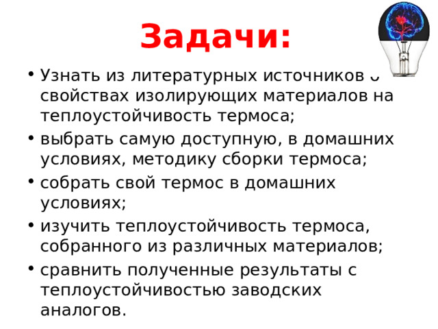 Задачи:  Узнать из литературных источников о свойствах изолирующих материалов на теплоустойчивость термоса; выбрать самую доступную, в домашних условиях, методику сборки термоса; собрать свой термос в домашних условиях; изучить теплоустойчивость термоса, собранного из различных материалов; сравнить полученные результаты с теплоустойчивостью заводских аналогов. 