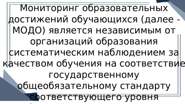 Мониторинг образовательных достижений обучающихся (далее - МОДО) является независимым от организаций образования систематическим наблюдением за качеством обучения на соответствие государственному общеобязательному стандарту соответствующего уровня образования, утвержденного приказом Министра. 