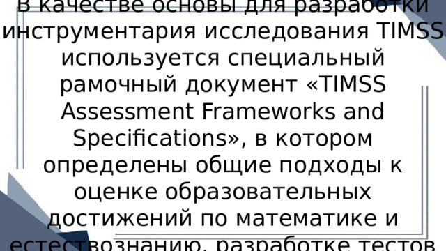 В качестве основы для разработки инструментария исследования TIMSS используется специальный рамочный документ «TIMSS Assessment Frameworks and Specifications», в котором определены общие подходы к оценке образовательных достижений по математике и естествознанию, разработке тестов и тестовых заданий, описано проверяемое содержание по математике 