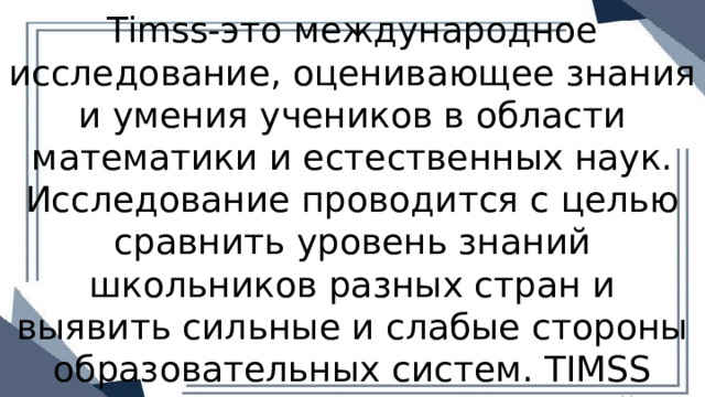 Timss-это международное исследование, оценивающее знания и умения учеников в области математики и естественных наук. Исследование проводится с целью сравнить уровень знаний школьников разных стран и выявить сильные и слабые стороны образовательных систем. TIMSS организуется Международной ассоциацией по оценке . 