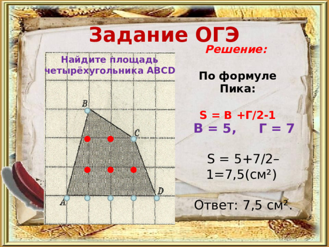 Задание ОГЭ Решение:  По формуле Пика:   S = В +Г/2-1 Найдите площадь четырёхугольника АВС D   В = 5, Г = 7   S = 5+7/2–1=7,5(см²)   Ответ: 7,5 см². 