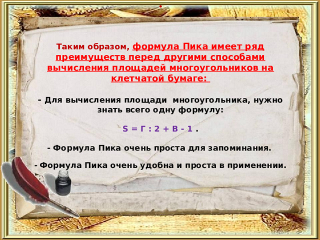     Таким образом, формула Пика имеет ряд преимуществ перед другими способами вычисления площадей многоугольников на клетчатой бумаге:   -  Для вычисления площади многоугольника, нужно знать всего одну формулу:   S = Г : 2 + В - 1 .   - Формула Пика очень проста для запоминания.    -  Формула Пика очень удобна и проста в применении.     