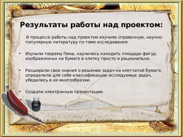 Результаты работы над проектом:    В процессе работы над проектом изучили справочную, научно-популярную литературу по теме исследования: Изучили теорему Пика, научились находить площади фигур, изображенных на бумаге в клетку просто и рационально.  Расширили свои знания о решении задач на клетчатой бумаге, определили для себя классификацию исследуемых задач, убедились в их многообразии.  Создали электронную презентацию  