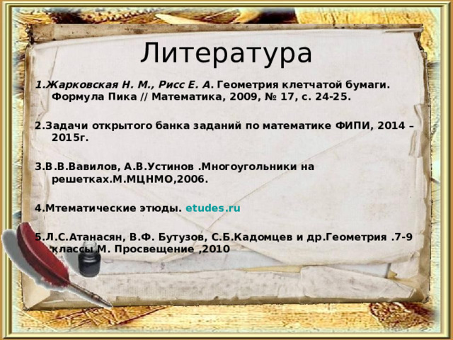 Литература 1.Жарковская Н. М., Рисс Е. А . Геометрия клетчатой бумаги. Формула Пика // Математика, 2009, № 17, с. 24-25.  2.Задачи открытого банка заданий по математике ФИПИ, 2014 – 2015г.  3.В.В.Вавилов, А.В.Устинов .Многоугольники на решетках.М.МЦНМО,2006.  4.Мтематические этюды. etudes.ru  5.Л.С.Атанасян, В.Ф. Бутузов, С.Б.Кадомцев и др.Геометрия .7-9 классы М. Просвещение ,2010 