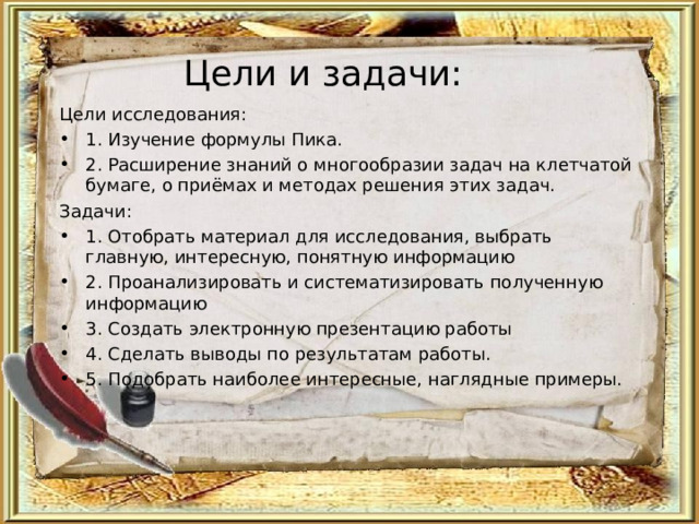Цели и задачи: Цели исследования: 1. Изучение формулы Пика. 2. Расширение знаний о многообразии задач на клетчатой бумаге, о приёмах и методах решения этих задач. Задачи: 1. Отобрать материал для исследования, выбрать главную, интересную, понятную информацию 2. Проанализировать и систематизировать полученную информацию 3. Создать электронную презентацию работы 4. Сделать выводы по результатам работы. 5. Подобрать наиболее интересные, наглядные примеры.  