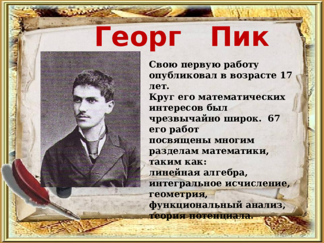 Георг Пик  Свою первую работу опубликовал в возрасте 17 лет. Круг его математических интересов был чрезвычайно широк. 67 его работ посвящены многим разделам математики, таким как: линейная алгебра, интегральное исчисление, геометрия, функциональный анализ, теория потенциала.  