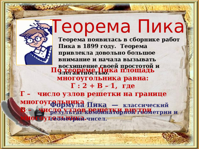 Теорема Пика Теорема появилась в сборнике работ Пика в 1899 году. Теорема привлекла довольно большое внимание и начала вызывать восхищение своей простотой и элегантностью. По теореме Пика площадь многоугольника равна: Г : 2 + В – 1, где Г – число узлов решетки на границе многоугольника В – число узлов решетки внутри многоугольника. Формула Пика  — классический результат комбинаторной геометрии и геометрии чисел. 