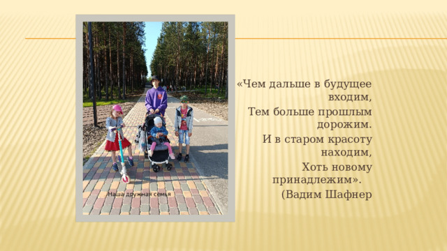 «Чем дальше в будущее  входим,   Тем больше прошлым дорожим. И в старом красоту находим, Хоть новому принадлежим».     (Вадим Шафнер Наша дружная семья 
