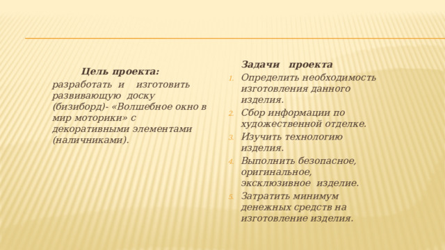 Задачи проекта Определить необходимость изготовления данного изделия. Сбор информации по художественной отделке. Изучить технологию изделия. Выполнить безопасное, оригинальное, эксклюзивное изделие. Затратить минимум денежных средств на изготовление изделия.  Цель проекта: разработать и изготовить развивающую доску (бизиборд)- «Волшебное окно в мир моторики» с декоративными элементами (наличниками). 