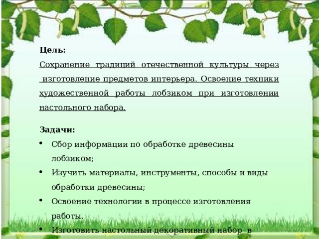 Цель: Сохранение традиций отечественной культуры через изготовление предметов интерьера. О своение техники художественной работы лобзиком при изготовлении настольного набора.  Задачи: Сбор информации по обработке древесины лобзиком; Изучить материалы, инструменты, способы и виды обработки древесины; Освоение технологии в процессе изготовления работы. Изготовить настольный декоративный набор в подарок школьному музею «Русская изба»   