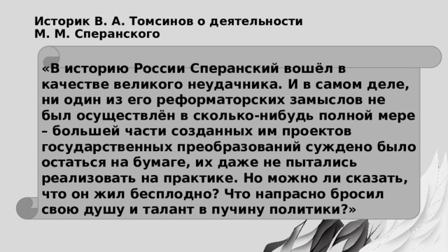 Историк В. А. Томсинов о деятельности  М. М. Сперанского «В историю России Сперанский вошёл в качестве великого неудачника. И в самом деле, ни один из его реформаторских замыслов не был осуществлён в сколько-нибудь полной мере – большей части созданных им проектов государственных преобразований суждено было остаться на бумаге, их даже не пытались реализовать на практике. Но можно ли сказать, что он жил бесплодно? Что напрасно бросил свою душу и талант в пучину политики?» 
