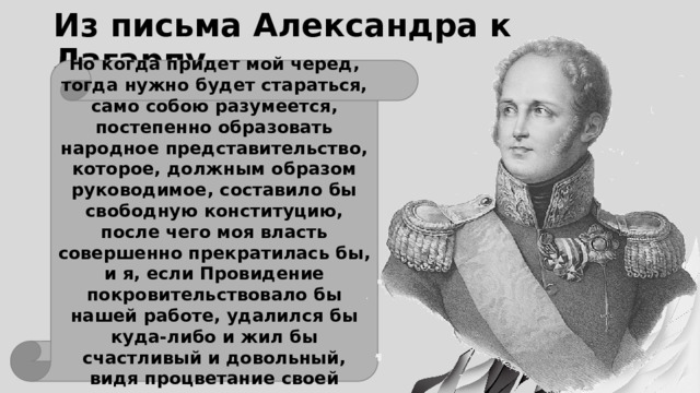 Из письма Александра к Лагарпу Но когда придет мой черед, тогда нужно будет стараться, само собою разумеется, постепенно образовать народное представительство, которое, должным образом руководимое, составило бы свободную конституцию, после чего моя власть совершенно прекратилась бы, и я, если Провидение покровительствовало бы нашей работе, удалился бы куда-либо и жил бы счастливый и довольный, видя процветание своей родины и наслаждаясь им. 