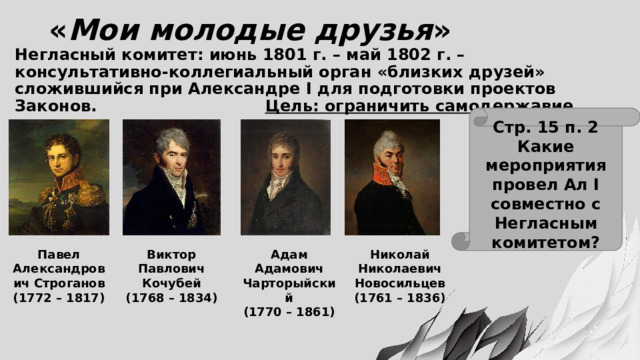 « Мои молодые друзья » Негласный комитет: июнь 1801 г. – май 1802 г. – консультативно-коллегиальный орган «близких друзей» сложившийся при Александре I для подготовки проектов Законов. Цель: ограничить самодержавие Стр. 15 п. 2 Какие мероприятия провел Ал I совместно с Негласным комитетом? Виктор Павел Александрович Строганов Адам Адамович Чарторыйский Николай (1772 – 1817) Павлович Кочубей (1770 – 1861) Николаевич (1768 – 1834) Новосильцев (1761 – 1836) 