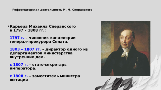  Реформаторская деятельность М. М. Сперанского   Карьера Михаила Сперанского  в 1797 – 1808 гг.:   1797 г. – чиновник канцелярии генерал-прокурора Сената.   1803 – 1807 гг. – директор одного из департаментов министерства внутренних дел.   с 1807 г. – статс-секретарь императора.   с 1808 г. – заместитель министра юстиции 