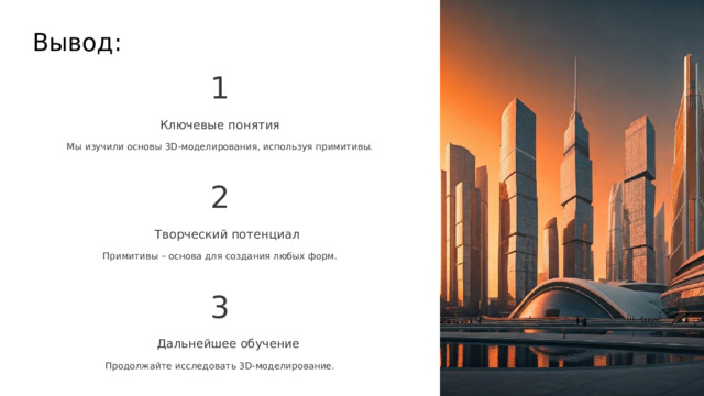  Вывод: 1 Ключевые понятия Мы изучили основы 3D-моделирования, используя примитивы. 2 Творческий потенциал Примитивы – основа для создания любых форм. 3 Дальнейшее обучение Продолжайте исследовать 3D-моделирование. 